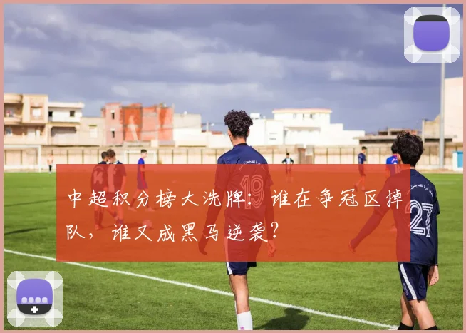中超积分榜大洗牌：谁在争冠区掉队，谁又成黑马逆袭？