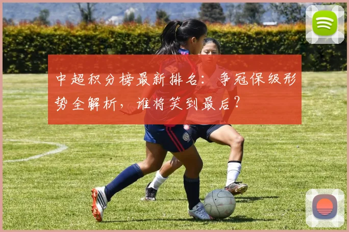 中超积分榜最新排名：争冠保级形势全解析，谁将笑到最后？