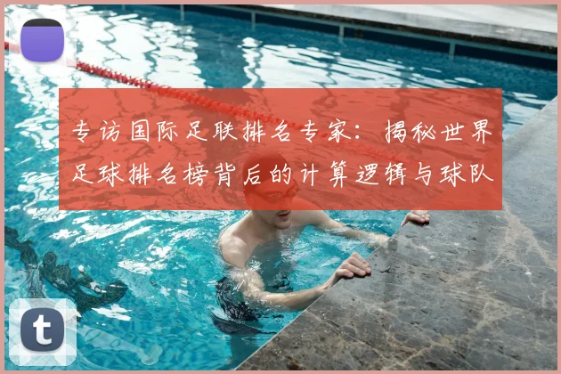 专访国际足联排名专家：揭秘世界足球排名榜背后的计算逻辑与球队策略