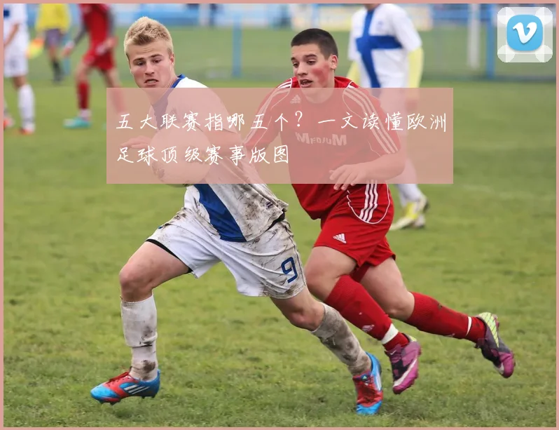 五大联赛指哪五个？一文读懂欧洲足球顶级赛事版图
